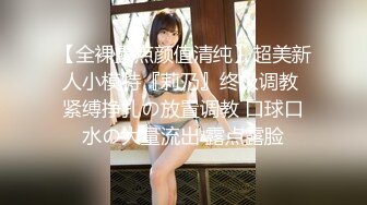 【全裸露点颜值清纯】超美新人小模特『莉乃』终极调教 紧缚挣扎の放置调教 口球口水の大量流出 露点露脸