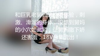 和巨乳老舅妈的性爱体验，刺激、滑溜的身体，没想到舅妈的小穴如此紧，让舅妈撒下娇 还害羞，18V合集流出！