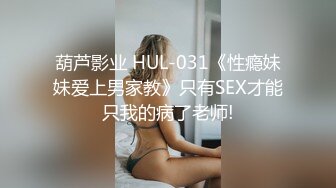 葫芦影业 HUL-031《性瘾妹妹爱上男家教》只有SEX才能只我的病了老师!