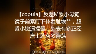 『copula』反差M系小母狗镜子前紧盯下体羞耻埃艹，超紧小嫩逼操翻，外表有多正经床上就有多淫荡