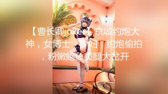 【曹长卿joker】京城约炮大神，女博士，少妇，约炮偷拍，粉嫩鲍鱼美腿大岔开