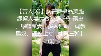 【吉人FQ】女菩萨极品美腿绿帽人妻付费资源 户外露出、绿帽献妻、多人淫趴、调教男奴、硬控止寸…【第三弹】 (1)