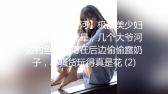 【智者不入爱河】极品美少妇，木瓜奶大乳晕，几个大爷河边钓鱼，她蹲在后边偷偷露奶子，小骚货玩得真是花 (2)