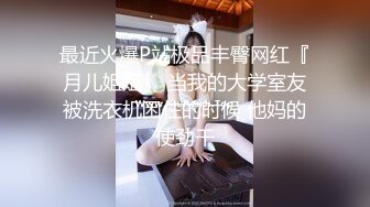 最近火爆P站极品丰臀网红『月儿姐姐』 当我的大学室友被洗衣机困住的时候 他妈的使劲干