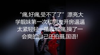 “痛,好痛,受不了了”漂亮大学靓妹第一次和男友开房逼逼太紧轻轻一插就喊痛,操了一会爽的自己还拍摄,国语!