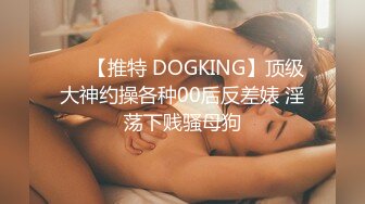 ❤️【推特 DOGKING】顶级大神约操各种00后反差婊 淫荡下贱骚母狗