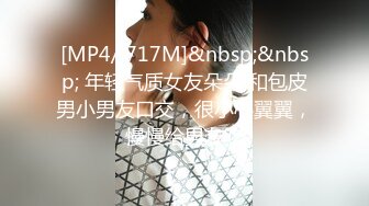 [MP4/ 717M]&nbsp;&nbsp; 年轻气质女友朵朵 和包皮男小男友口交，很小心翼翼，慢慢给男友吃