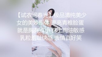 【试衣间春光】极品清纯美少女的美妙酮体 漂亮青稚脸蛋 就是胸有点小 抹上胸油敏感乳粒羞耻快感 表情真好笑