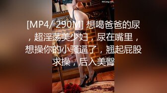 [MP4/ 290M] 想喝爸爸的尿，超淫荡美少妇，尿在嘴里，想操你的小骚逼了，翘起屁股求操，后入美臀