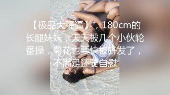 【极品大骚逼】，180cm的长腿妹妹，天天被几个小伙轮番操，菊花也要快被开发了，不满足还要自慰