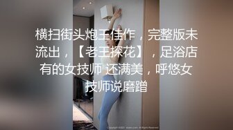 横扫街头炮王佳作，完整版未流出，【老王探花】，足浴店有的女技师 还满美，呼悠女技师说磨蹭