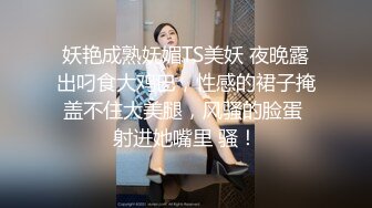 妖艳成熟妩媚TS美妖 夜晚露出叼食大鸡巴，性感的裙子掩盖不住大美腿，风骚的脸蛋 射进她嘴里 骚！