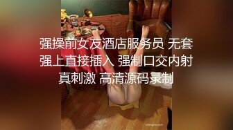 强操前女友酒店服务员 无套强上直接插入 强制口交内射真刺激 高清源码录制