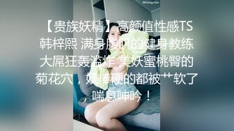 【贵族妖精】高颜值性感TS韩梓熙 满身腹肌的健身教练大屌狂轰滥炸 美妖蜜桃臀的菊花穴，妖棒硬的都被艹软了，喘息呻吟！