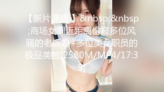 【新片速遞 】&nbsp;&nbsp;商场女厕近距离偷窥多位风骚的老板娘+多位美女职员的极品美鲍[2580M/MP4/17:39]