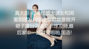 真大胆-时尚性感大美女和闺蜜到理发店做造型时故意掀开裙子露出逼逼勾引理发师,最后家中一起群交啪啪,国语!