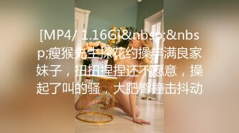 [MP4/ 1.16G]&nbsp;&nbsp;瘦猴先生探花约操丰满良家妹子，扭扭捏捏还不愿意，操起了叫的骚，大肥臀撞击抖动