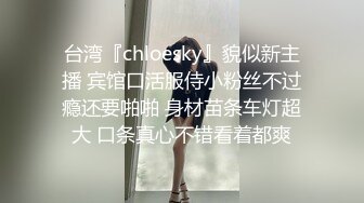 台湾『chloesky』貌似新主播 宾馆口活服侍小粉丝不过瘾还要啪啪 身材苗条车灯超大 口条真心不错看着都爽