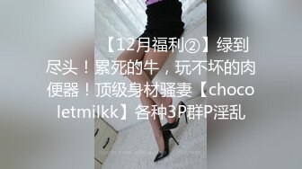 ⚫️⚫️【12月福利②】绿到尽头！累死的牛，玩不坏的肉便器！顶级身材骚妻【chocoletmilkk】各种3P群P淫乱