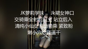 ❤️JK萝莉学妹❤️Jk裙女神口交骑乘全射屁股上 站立后入 清纯小仙女主动骑乘 紧致粉嫩小穴给骚逼干