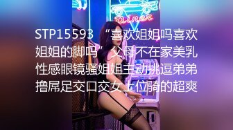 STP15593 “喜欢姐姐吗喜欢姐姐的脚吗”父母不在家美乳性感眼镜骚姐姐主动挑逗弟弟撸屌足交口交女上位骑的超爽