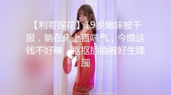 【利哥探花】19岁嫩妹被干服，躺在床上直喘气，今晚这钱不好赚，抠抠插插被好生蹂躏