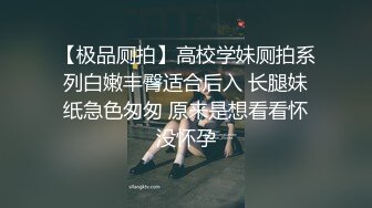 【极品厕拍】高校学妹厕拍系列白嫩丰臀适合后入 长腿妹纸急色匆匆 原来是想看看怀没怀孕