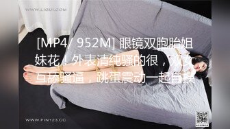 [MP4/ 952M] 眼镜双胞胎姐妹花！外表清纯骚的很，双女互舔骚逼，跳蛋震动一起自摸