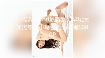 小鸟酱Kotori最新系列罕见大屌男爆操小鸟酱无毛嫩鲍1080P