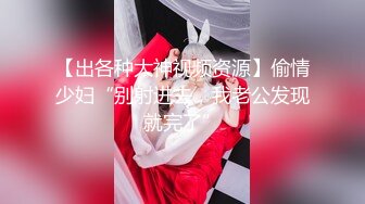 【出各种大神视频资源】偷情少妇“别射进去，我老公发现就完了”