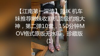 【江南第一深情】蓝JK 机车妹推荐嫩妹收割机顶级约炮大神，第二弹10套，150分钟MOV格式原版无水印，珍藏版 (1)