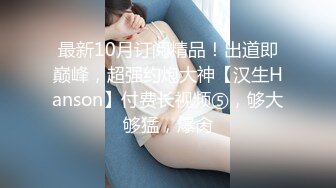 最新10月订阅精品！出道即巅峰，超强约炮大神【汉生Hanson】付费长视频⑤，够大够猛，爆肏