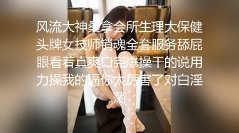 风流大神桑拿会所生理大保健头牌女技师销魂全套服务舔屁眼看着真爽口完爆操干的说用力操我的逼你太厉害了对白淫荡