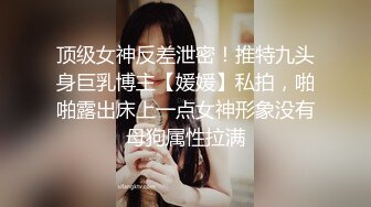 顶级女神反差泄密！推特九头身巨乳博主【媛媛】私拍，啪啪露出床上一点女神形象没有母狗属性拉满