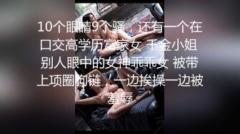 10个眼睛9个骚，还有一个在口交高学历富家女 千金小姐 别人眼中的女神乖乖女 被带上项圈狗链，一边挨操一边被羞辱