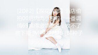 [2DF2]【探花阿郎】酒店偷拍00后肉肉小萝莉，一番调情69搞得激情澎湃，收不了费下播 [MP4/77MB][BT种子]