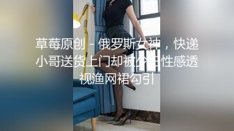 草莓原创 - 俄罗斯女神，快递小哥送货上门却被少妇性感透视渔网裙勾引