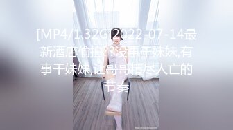 [MP4/1.32G]2022-07-14最新酒店偷拍??没事干妹妹,有事干妹妹,让哥哥精尽人亡的节奏