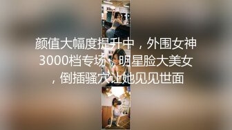 颜值大幅度提升中，外围女神3000档专场，明星脸大美女，倒插骚穴让她见见世面