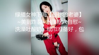 绿播女神下海【是你的老婆】~美到炸裂~水里抠穴自慰~洗澡吐酸奶，纸巾准备好，包射