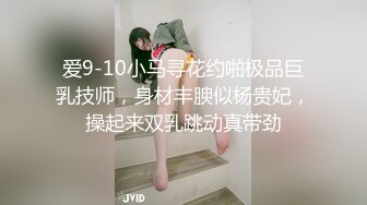 爱9-10小马寻花约啪极品巨乳技师，身材丰腴似杨贵妃，操起来双乳跳动真带劲