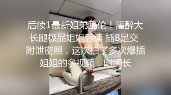 后续1最新姐弟乱伦！灌醉大长腿极品姐姐后续 插B足交 附泄密照，这次拍了多次爆插姐姐的多视频，时间长