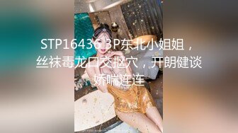 STP16436 3P东北小姐姐，丝袜毒龙口交抠穴，开朗健谈娇喘连连