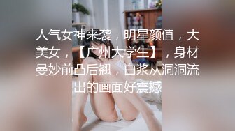 人气女神来袭，明星颜值，大美女，【广州大学生】，身材曼妙前凸后翘，白浆从洞洞流出的画面好震撼