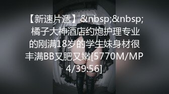 【新速片遞】&nbsp;&nbsp; 橘子大神酒店约炮护理专业的刚满18岁的学生妹身材很丰满BB又肥又嫩[5770M/MP4/39:56]