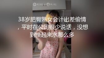 38岁肥臀熟女会计出差偷情，平时在公司很少说话，没想到操起来水那么多