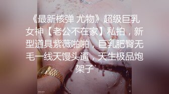 《最新核弹 尤物》超级巨乳女神【老公不在家】私拍，新型道具紫薇啪啪，巨乳肥臀无毛一线天馒头逼，天生极品炮架子