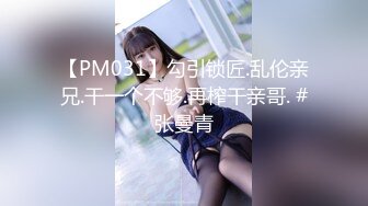 【PM031】勾引锁匠.乱伦亲兄.干一个不够.再榨干亲哥. #张曼青