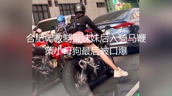 合肥调教制服妹妹后入骑马鞭策小母狗最后被口爆