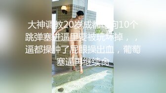 大神调教20岁成都母狗10个跳弹塞进逼里要被玩坏掉，，逼都操肿了屁眼操出血，葡萄塞逼再继续肏